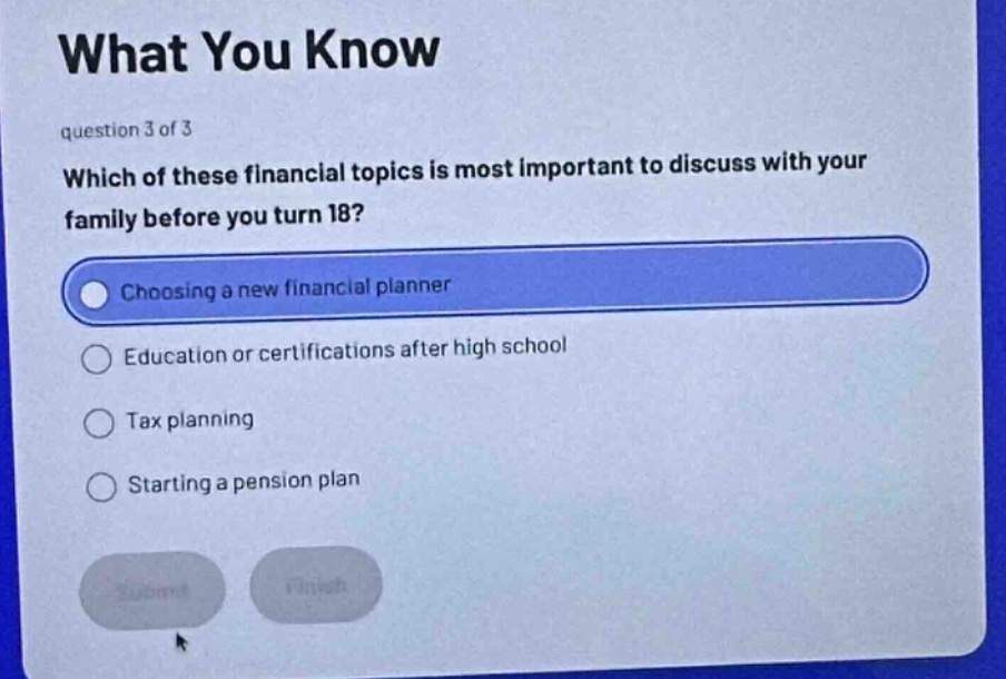 what you know\nquestion 3 of 3\nwhich of these financial topics is most important to discuss with your family before you turn 18?\nchoosing a new financial planner\neducation or certifications after high school\ntax planning\nstarting a pension plan
