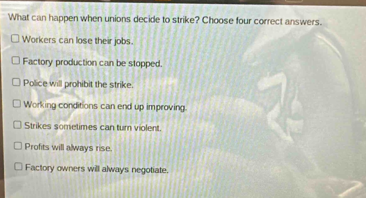 what can happen when unions decide to strike? choose four correct answers. workers can lose their jobs. factory production can be stopped. police will prohibit the strike. working conditions can end up improving. strikes sometimes can turn violent. profits will always rise. factory owners will always negotiate.