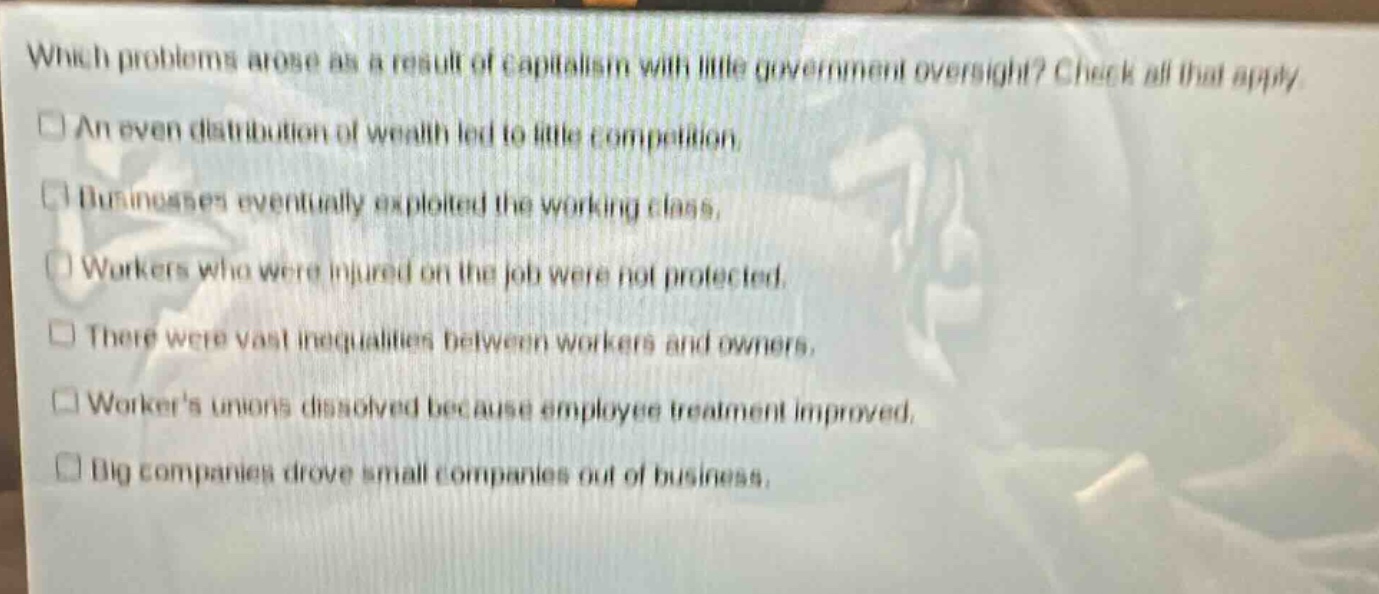 which problems arose as a result of capitalism with little government oversight? check all that apply. an even distribution of wealth led to little competition. businesses eventually exploited the working class. workers who were injured on the job were not protected. there were vast inequalities between workers and owners. workers unions dissolved because employee treatment improved. big companies drove small companies out of business.
