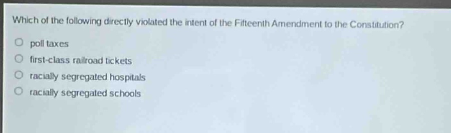 which of the following directly violated the intent of the fifteenth amendment to the constitution?\npoll taxes\nfirst - class railroad tickets\nracially segregated hospitals\nracially segregated schools