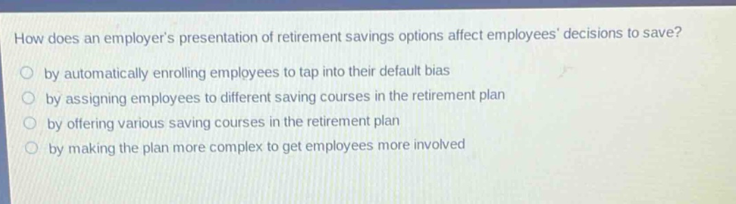 how does an employers presentation of retirement savings options affect employees decisions to save? by automatically enrolling employees to tap into their default bias by assigning employees to different saving courses in the retirement plan by offering various saving courses in the retirement plan by making the plan more complex to get employees more involved