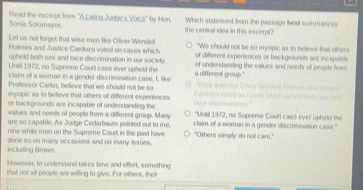 read the excerpt from \a latina judges voice\ by hon. sonia sotomayor. let us not forget that wise men like oliver wendell holmes and justice cardozo voted on cases which upheld both sex and race discrimination in our society. until 1972, no supreme court case ever upheld the claim of a woman in a gender discrimination case. i, like professor carter, believe that we should not be so myopic as to believe that others of different experiences or backgrounds are incapable of understanding the values and needs of people from a different group. many are so capable. as judge cedarbaum pointed out to me, nine white men on the supreme court in the past have done so on many occasions and on many issues, including brown. however, to understand takes time and effort, something that not all people are willing to give. for others, their which statement from the passage best summarizes the central idea in this excerpt? \we should not be so myopic as to believe that others of different experiences or backgrounds are incapable of understanding the values and needs of people from a different group.\ \wise men like oliver wendell holmes and justice cardozo voted on cases which upheld both sex and race discrimination.\ \until 1972, no supreme court case ever upheld the claim of a woman in a gender discrimination case.\ \others simply do not care.\