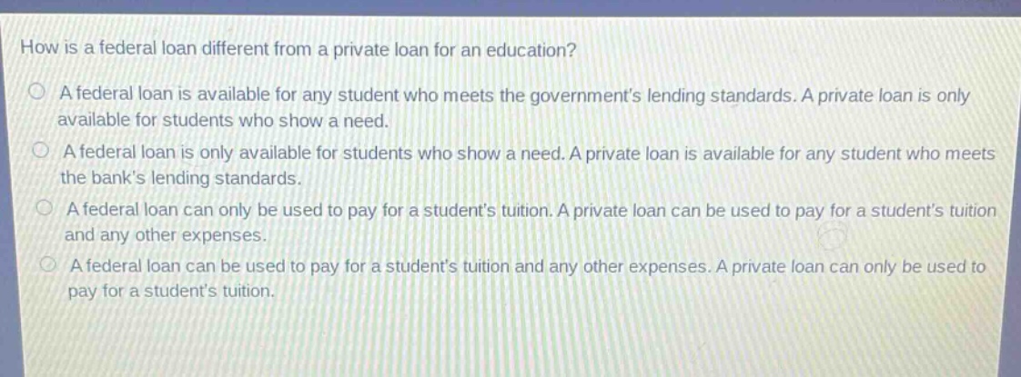 how is a federal loan different from a private loan for an education? a federal loan is available for any student who meets the governments lending standards. a private loan is only available for students who show a need. a federal loan is only available for students who show a need. a private loan is available for any student who meets the banks lending standards. a federal loan can only be used to pay for a students tuition. a private loan can be used to pay for a students tuition and any other expenses. a federal loan can be used to pay for a students tuition and any other expenses. a private loan can only be used to pay for a students tuition.