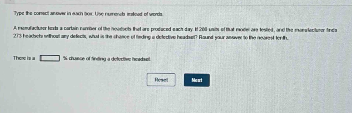 type the correct answer in each box. use numerals instead of words. a manufacturer tests a certain number of the headsets that are produced each day. if 280 units of that model are tested, and the manufacturer finds 273 headsets without any defects, what is the chance of finding a defective headset? round your answer to the nearest tenth. there is a % chance of finding a defective headset.