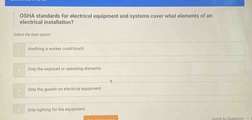 osha standards for electrical equipment and systems cover what elements of an electrical installation? select the best option. anything a worker could touch only the exposed or operating elements only the guards on electrical equipment only lighting for the equipment