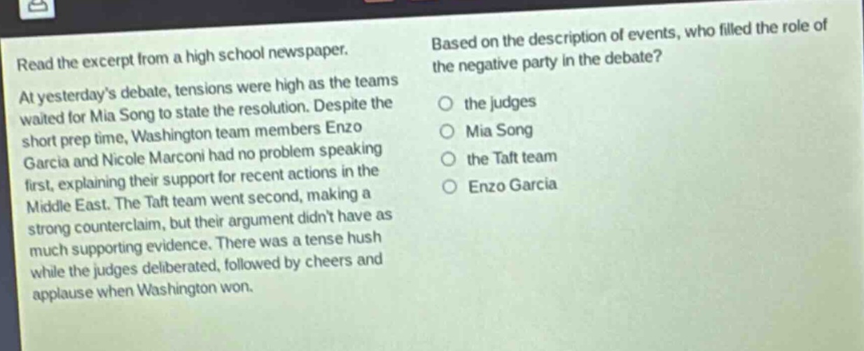 read the excerpt from a high school newspaper. at yesterdays debate, tensions were high as the teams waited for mia song to state the resolution. despite the short prep time, washington team members enzo garcia and nicole marconi had no problem speaking first, explaining their support for recent actions in the middle east. the taft team went second, making a strong counter - claim, but their argument didnt have as much supporting evidence. there was a tense hush while the judges deliberated, followed by cheers and applause when washington won. based on the description of events, who filled the role of the negative party in the debate? the judges mia song the taft team enzo garcia