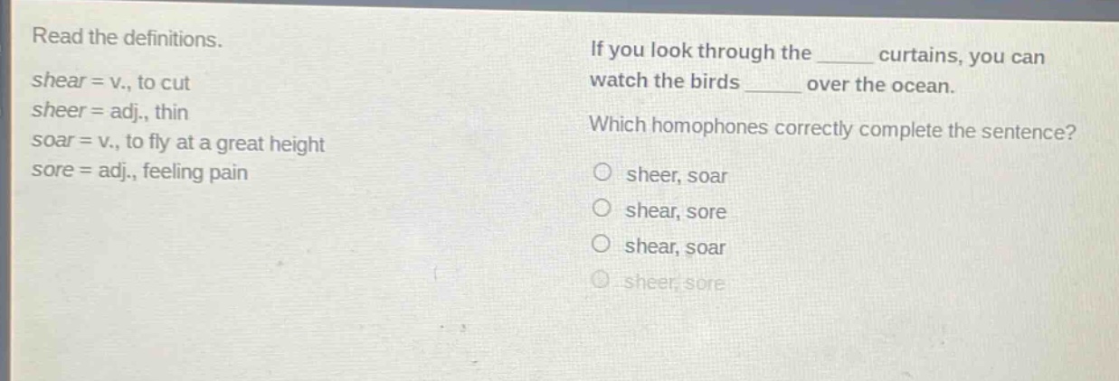 read the definitions. shear = v., to cut sheer = adj., thin soar = v., to fly at a great height sore = adj., feeling pain if you look through the ______ curtains, you can watch the birds ______ over the ocean. which homophones correctly complete the sentence? o sheer, soar o shear, sore o shear, soar o sheer, sore