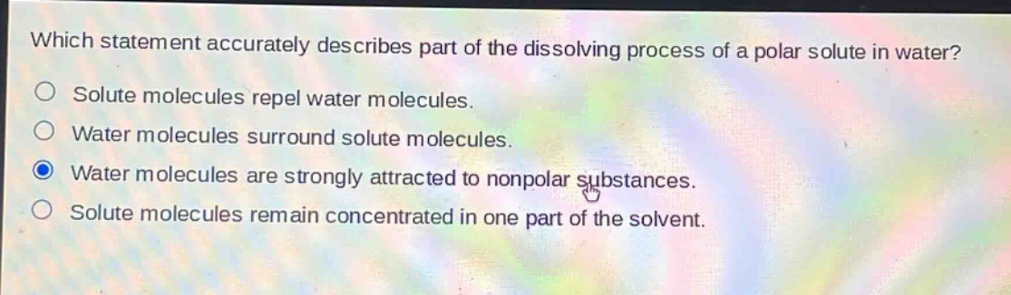 which statement accurately describes part of the dissolving process of a polar solute in water? solute molecules repel water molecules. water molecules surround solute molecules. water molecules are strongly attracted to nonpolar substances. solute molecules remain concentrated in one part of the solvent.