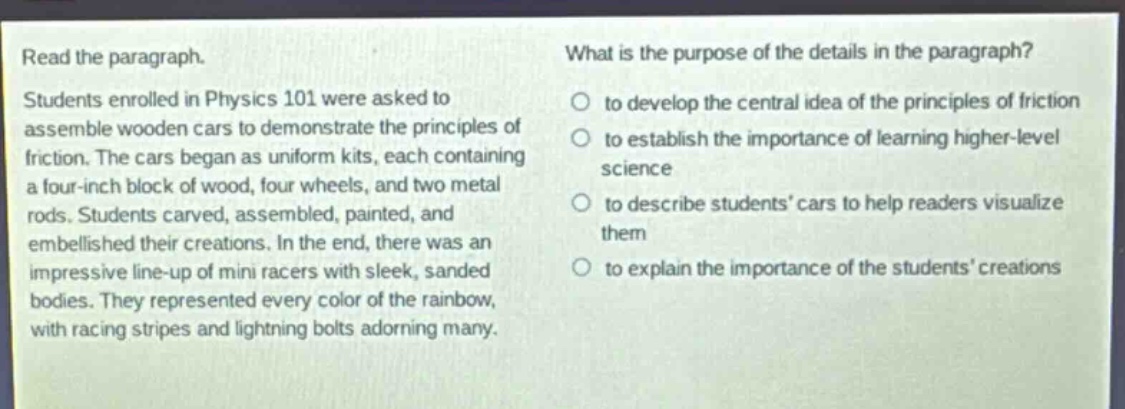 read the paragraph. students enrolled in physics 101 were asked to assemble wooden cars to demonstrate the principles of friction. the cars began as uniform kits, each containing a four - inch block of wood, four wheels, and two metal rods. students carved, assembled, painted, and embellished their creations. in the end, there was an impressive line - up of mini racers with sleek, sanded bodies. they represented every color of the rainbow, with racing stripes and lightning bolts adorning many. what is the purpose of the details in the paragraph? to develop the central idea of the principles of friction to establish the importance of learning higher - level science to describe students’ cars to help readers visualize them to explain the importance of the students’ creations