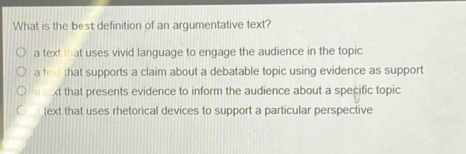 what is the best definition of an argumentative text? a text that uses vivid language to engage the audience in the topic a text that supports a claim about a debatable topic using evidence as support a text that presents evidence to inform the audience about a specific topic a text that uses rhetorical devices to support a particular perspective