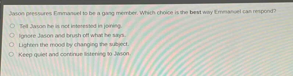 jason pressures emmanuel to be a gang member. which choice is the best way emmanuel can respond?\ntell jason he is not interested in joining.\nignore jason and brush off what he says.\nlighten the mood by changing the subject.\nkeep quiet and continue listening to jason.