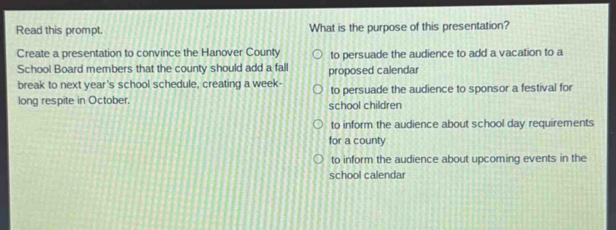 read this prompt. create a presentation to convince the hanover county school board members that the county should add a fall break to next years school schedule, creating a week - long respite in october. what is the purpose of this presentation? to persuade the audience to add a vacation to a proposed calendar to persuade the audience to sponsor a festival for school children to inform the audience about school day requirements for a county to inform the audience about upcoming events in the school calendar
