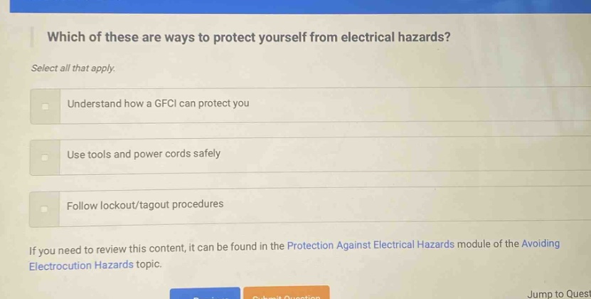 which of these are ways to protect yourself from electrical hazards? select all that apply. understand how a gfci can protect you use tools and power cords safely follow lockout/tagout procedures if you need to review this content, it can be found in the protection against electrical hazards module of the avoiding electrocution hazards topic.