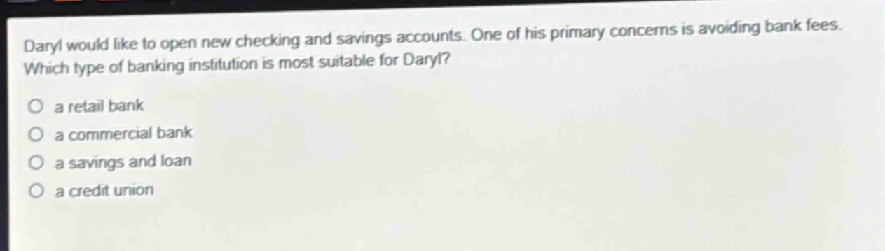 daryl would like to open new checking and savings accounts. one of his primary concerns is avoiding bank fees. which type of banking institution is most suitable for daryl? a retail bank a commercial bank a savings and loan a credit union