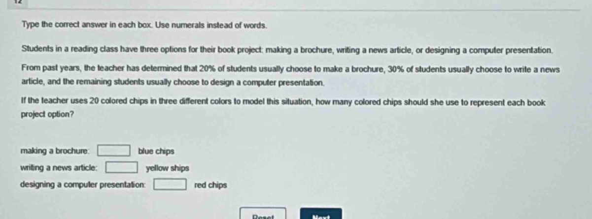 type the correct answer in each box. use numerals instead of words. students in a reading class have three options for their book project: making a brochure, writing a news article, or designing a computer presentation. from past years, the teacher has determined that 20% of students usually choose to make a brochure, 30% of students usually choose to write a news article, and the remaining students usually choose to design a computer presentation. if the teacher uses 20 colored chips in three different colors to model this situation, how many colored chips should she use to represent each book project option? making a brochure: blue chips writing a news article: yellow ships designing a computer presentation: red chips