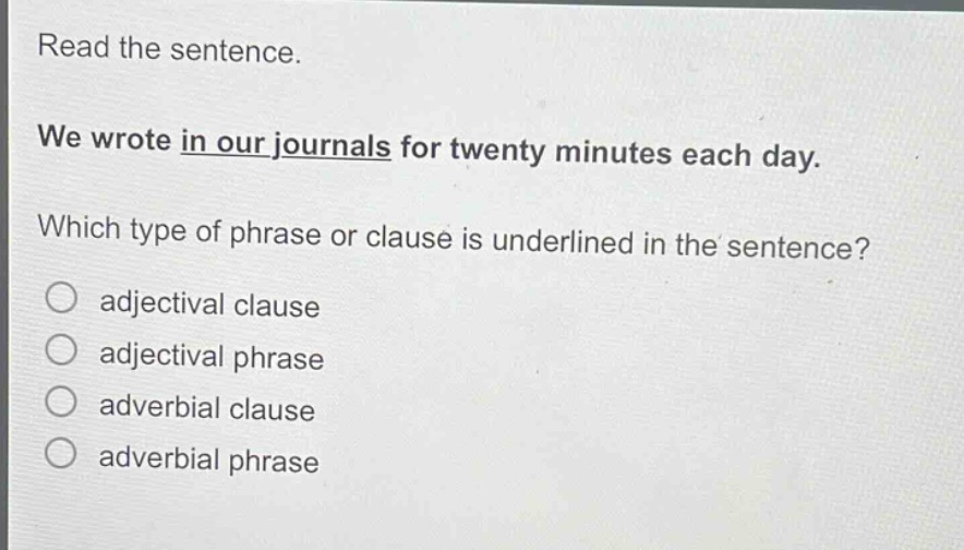 read the sentence. we wrote in our journals for twenty minutes each day. which type of phrase or clause is underlined in the sentence? o adjectival clause o adjectival phrase o adverbial clause o adverbial phrase