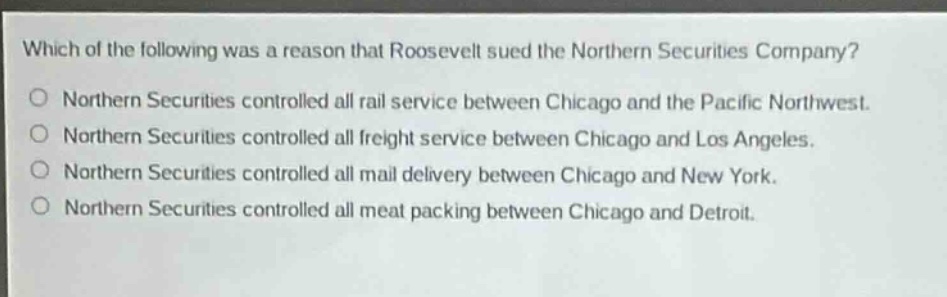 which of the following was a reason that roosevelt sued the northern securities company?\no northern securities controlled all rail service between chicago and the pacific northwest.\no northern securities controlled all freight service between chicago and los angeles.\no northern securities controlled all mail delivery between chicago and new york.\no northern securities controlled all meat packing between chicago and detroit.