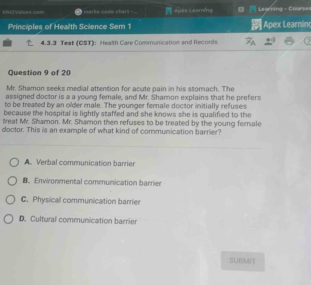 principles of health science sem 1 4.3.3 test (cst): health care communication and records question 9 of 20 mr. shamon seeks medial attention for acute pain in his stomach. the assigned doctor is a a young female, and mr. shamon explains that he prefers to be treated by an older male. the younger female doctor initially refuses because the hospital is lightly staffed and she knows she is qualified to the treat mr. shamon. mr. shamon then refuses to be treated by the young female doctor. this is an example of what kind of communication barrier? a. verbal communication barrier b. environmental communication barrier c. physical communication barrier d. cultural communication barrier