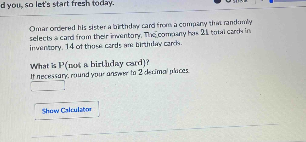 omar ordered his sister a birthday card from a company that randomly selects a card from their inventory. the company has 21 total cards in inventory. 14 of those cards are birthday cards. what is p(not a birthday card)? if necessary, round your answer to 2 decimal places.