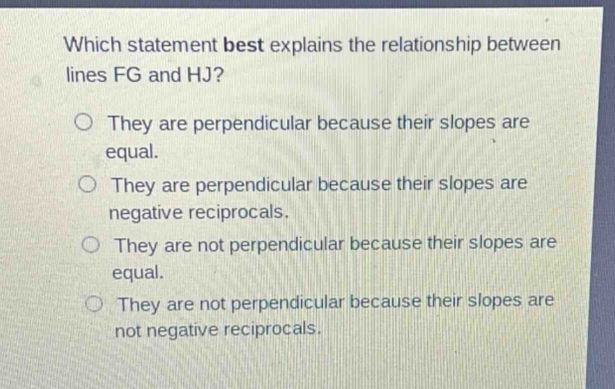 which statement best explains the relationship between lines fg and hj? they are perpendicular because their slopes are equal. they are perpendicular because their slopes are negative reciprocals. they are not perpendicular because their slopes are equal. they are not perpendicular because their slopes are not negative reciprocals.