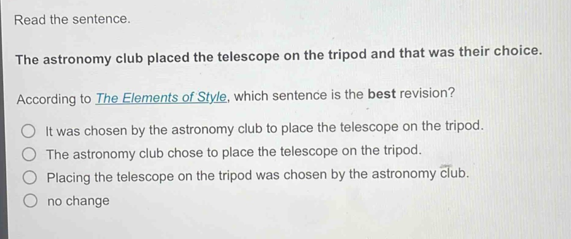 read the sentence. the astronomy club placed the telescope on the tripod and that was their choice. according to the elements of style, which sentence is the best revision? it was chosen by the astronomy club to place the telescope on the tripod. the astronomy club chose to place the telescope on the tripod. placing the telescope on the tripod was chosen by the astronomy club. no change
