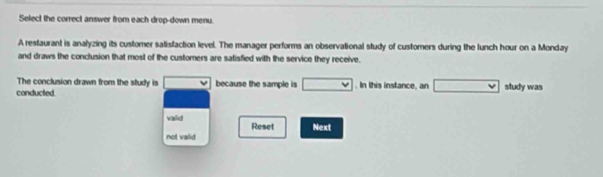 select the correct answer from each drop - down menu. a restaurant is analyzing its customer satisfaction level. the manager performs an observational study of customers during the lunch hour on a monday and draws the conclusion that most of the customers are satisfied with the service they receive. the conclusion drawn from the study is drop - down 1 because the sample is drop - down 2. in this instance, an drop - down 3 study was conducted. drop - down 1 options: valid, not valid