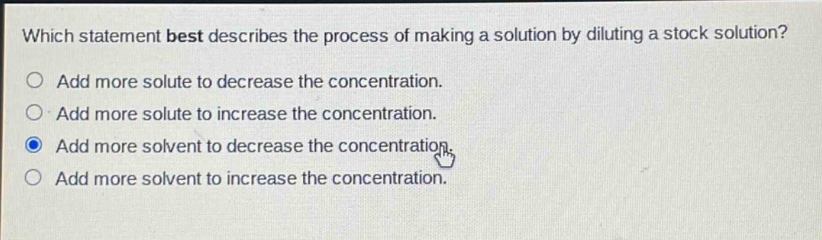 which statement best describes the process of making a solution by diluting a stock solution? add more solute to decrease the concentration. add more solute to increase the concentration. add more solvent to decrease the concentration. add more solvent to increase the concentration.