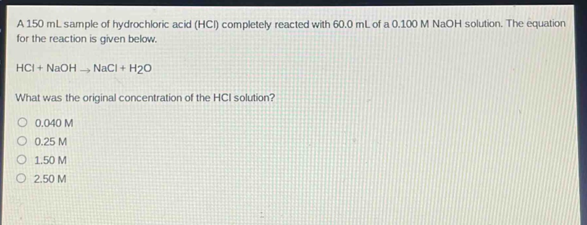 a 150 ml sample of hydrochloric acid (hcl) completely reacted with 60.0 ml of a 0.100 m naoh solution. the equation for the reaction is given below. hcl + naoh → nacl + h2o what was the original concentration of the hcl solution? 0.040 m 0.25 m 1.50 m 2.50 m