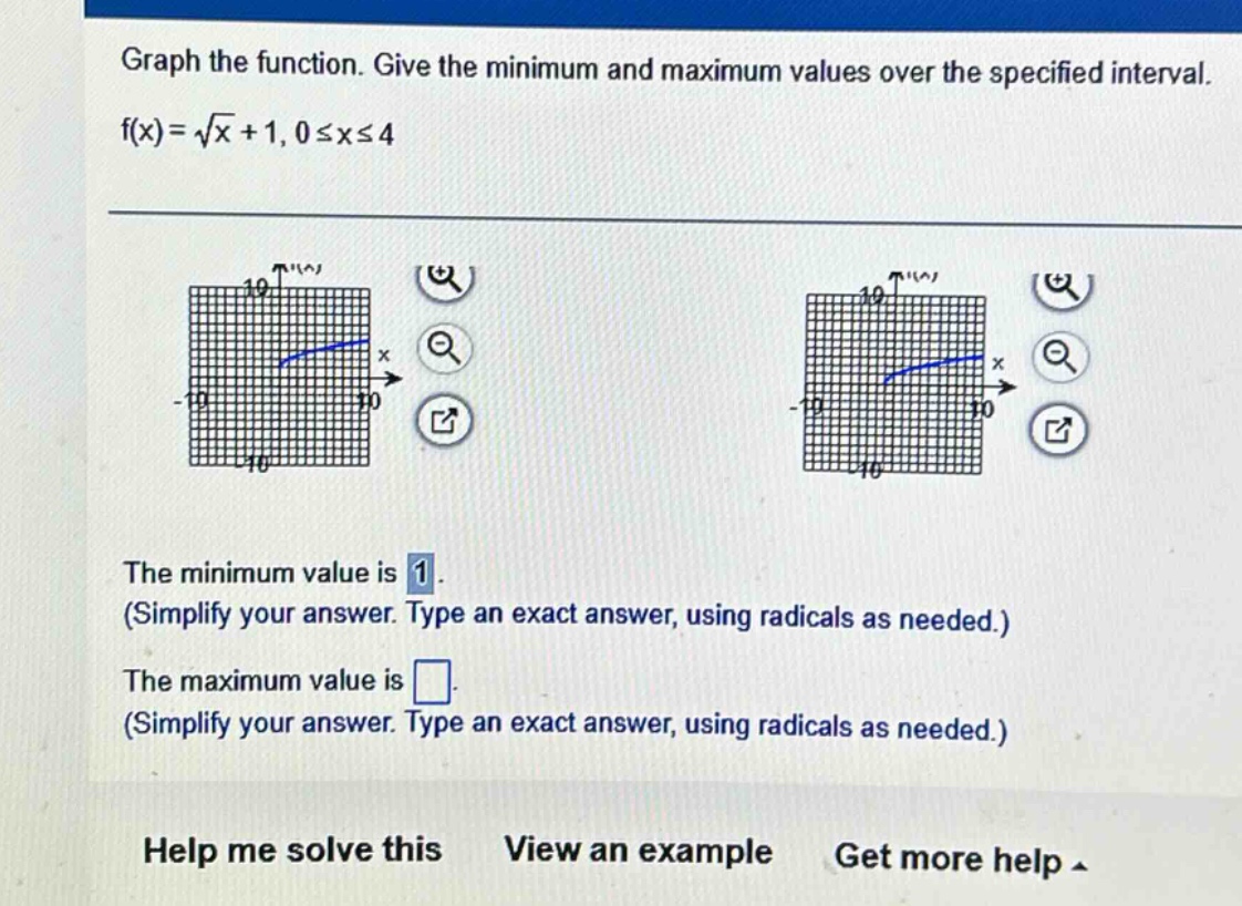graph the function. give the minimum and maximum values over the specified interval. f(x)=√x + 1, 0≤x≤4 the minimum value is 1. (simplify your answer. type an exact answer, using radicals as needed.) the maximum value is. (simplify your answer. type an exact answer, using radicals as needed.) help me solve this view an example get more help