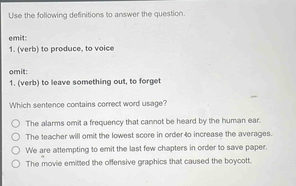 use the following definitions to answer the question. emit: 1. (verb) to produce, to voice omit: 1. (verb) to leave something out, to forget which sentence contains correct word usage? the alarms omit a frequency that cannot be heard by the human ear. the teacher will omit the lowest score in order to increase the averages. we are attempting to emit the last few chapters in order to save paper. the movie emitted the offensive graphics that caused the boycott.