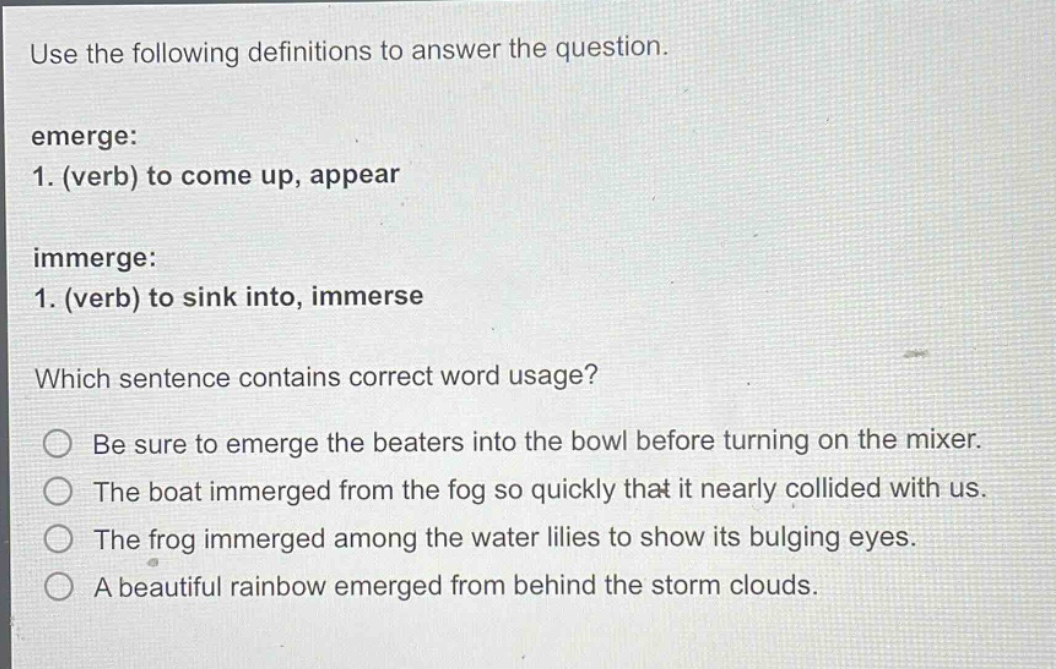 use the following definitions to answer the question. emerge: 1. (verb) to come up, appear immerge: 1. (verb) to sink into, immerse which sentence contains correct word usage? be sure to emerge the beaters into the bowl before turning on the mixer. the boat immerged from the fog so quickly that it nearly collided with us. the frog immerged among the water lilies to show its bulging eyes. a beautiful rainbow emerged from behind the storm clouds.