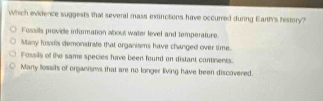 which evidence suggests that several mass extinctions have occurred during earths history? fossils provide information about water level and temperature. many fossils demonstrate that organisms have changed over time. fossils of the same species have been found on distant continents. many fossils of organisms that are no longer living have been discovered.