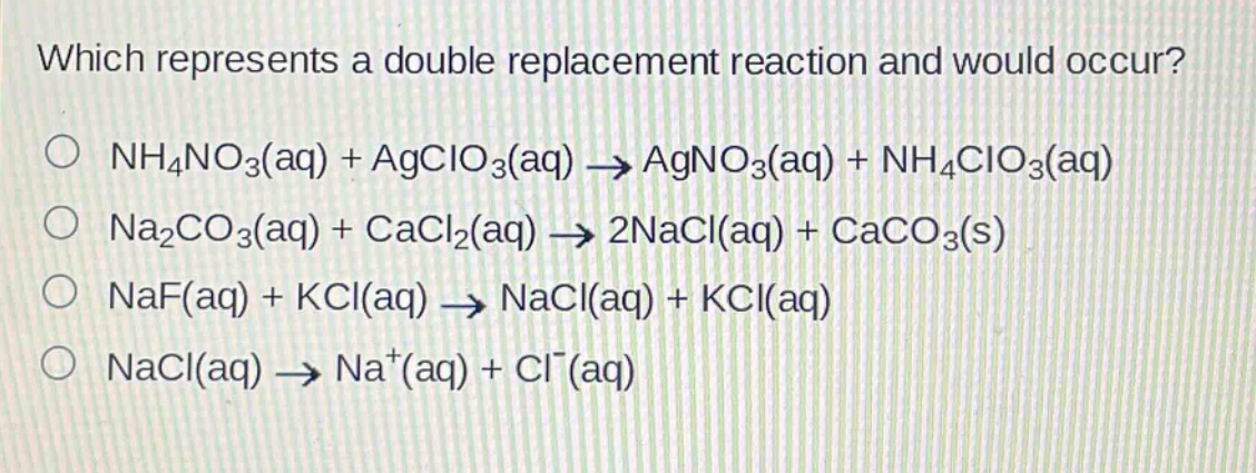 which represents a double replacement reaction and would occur?\no nh4no3(aq) + agclo3(aq) → agno3(aq) + nh4clo3(aq)\no na2co3(aq) + cacl2(aq) → 2nacl(aq) + caco3(s)\no naf(aq) + kcl(aq) → nacl(aq) + kcl(aq)\no nacl(aq) → na+(aq) + cl-(aq)