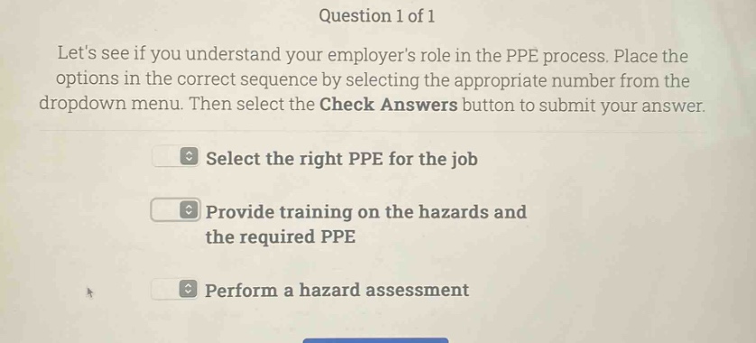 question 1 of 1 lets see if you understand your employers role in the ppe process. place the options in the correct sequence by selecting the appropriate number from the dropdown menu. then select the check answers button to submit your answer. select the right ppe for the job provide training on the hazards and the required ppe perform a hazard assessment