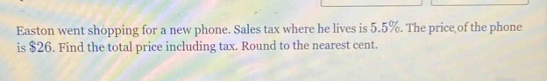 easton went shopping for a new phone. sales tax where he lives is 5.5%. the price of the phone is $26. find the total price including tax. round to the nearest cent.
