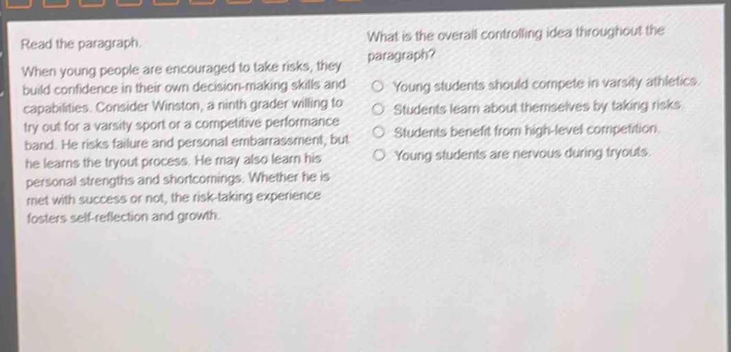 read the paragraph. when young people are encouraged to take risks, they build confidence in their own decision - making skills and capabilities. consider winston, a ninth grader willing to try out for a varsity sport or a competitive performance band. he risks failure and personal embarrassment, but he learns the tryout process. he may also learn his personal strengths and shortcomings. whether he is met with success or not, the risk - taking experience fosters self - reflection and growth. what is the overall controlling idea throughout the paragraph? young students should compete in varsity athletics. students learn about themselves by taking risks. students benefit from high - level competition. young students are nervous during tryouts.
