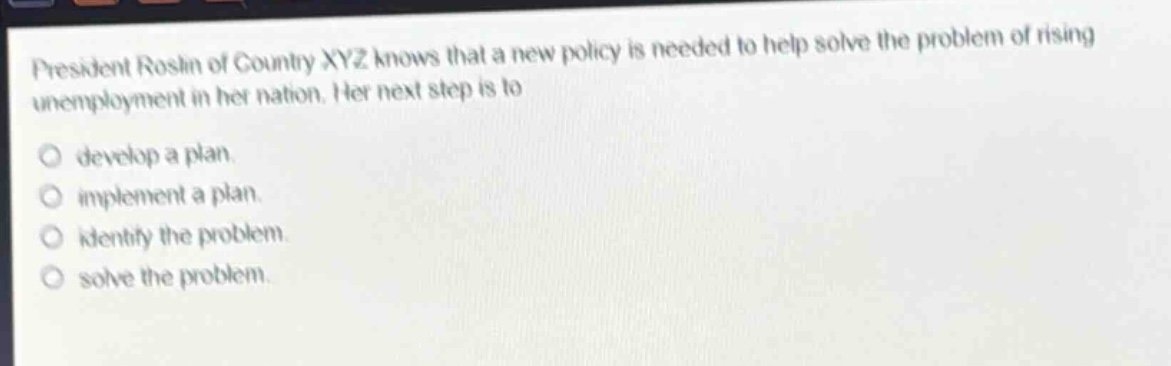 president roslin of country xyz knows that a new policy is needed to help solve the problem of rising unemployment in her nation. her next step is to\ndevelop a plan.\nimplement a plan.\nidentify the problem.\nsolve the problem.