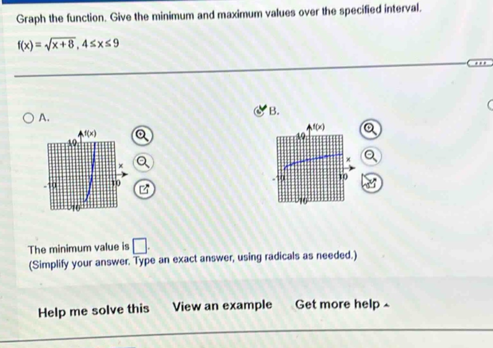 graph the function. give the minimum and maximum values over the specified interval. f(x)=√(x + 8), 4≤x≤9 a. b. the minimum value is . (simplify your answer. type an exact answer, using radicals as needed.) help me solve this view an example get more help