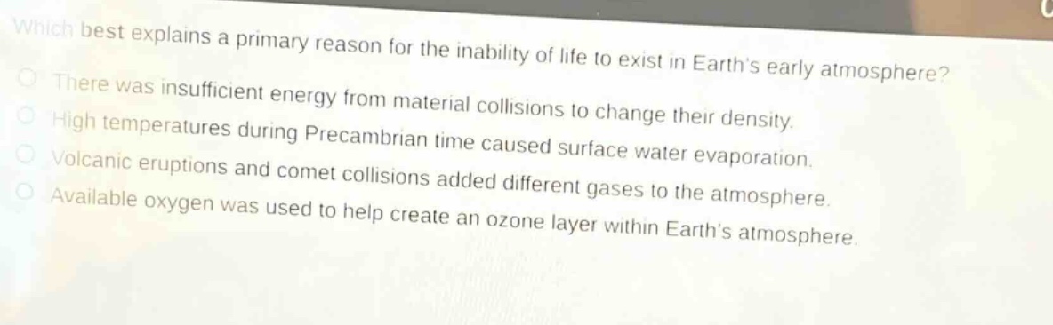 which best explains a primary reason for the inability of life to exist in earths early atmosphere? there was insufficient energy from material collisions to change their density. high temperatures during precambrian time caused surface water evaporation. volcanic eruptions and comet collisions added different gases to the atmosphere. available oxygen was used to help create an ozone layer within earths atmosphere.