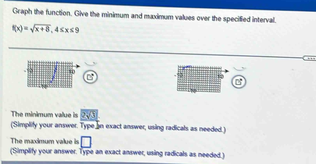 graph the function. give the minimum and maximum values over the specified interval. f(x)=√(x + 8), 4≤x≤9 the minimum value is 2√3 (simplify your answer. type an exact answer, using radicals as needed.) the maximum value is (simplify your answer. type an exact answer, using radicals as needed.)