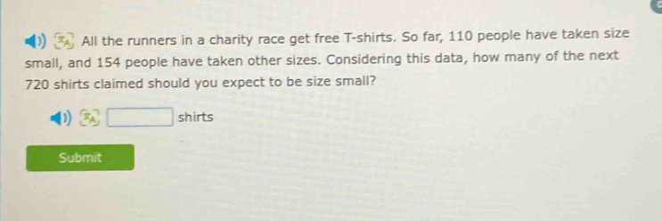 all the runners in a charity race get free t - shirts. so far, 110 people have taken size small, and 154 people have taken other sizes. considering this data, how many of the next 720 shirts claimed should you expect to be size small? shirts