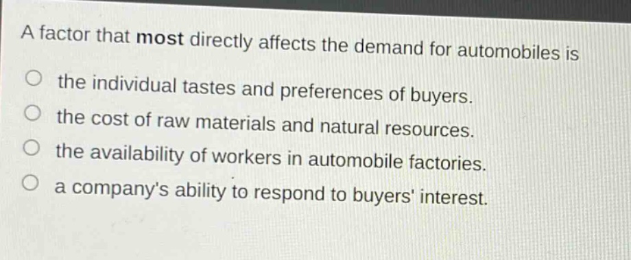 a factor that most directly affects the demand for automobiles is the individual tastes and preferences of buyers. the cost of raw materials and natural resources. the availability of workers in automobile factories. a companys ability to respond to buyers interest.