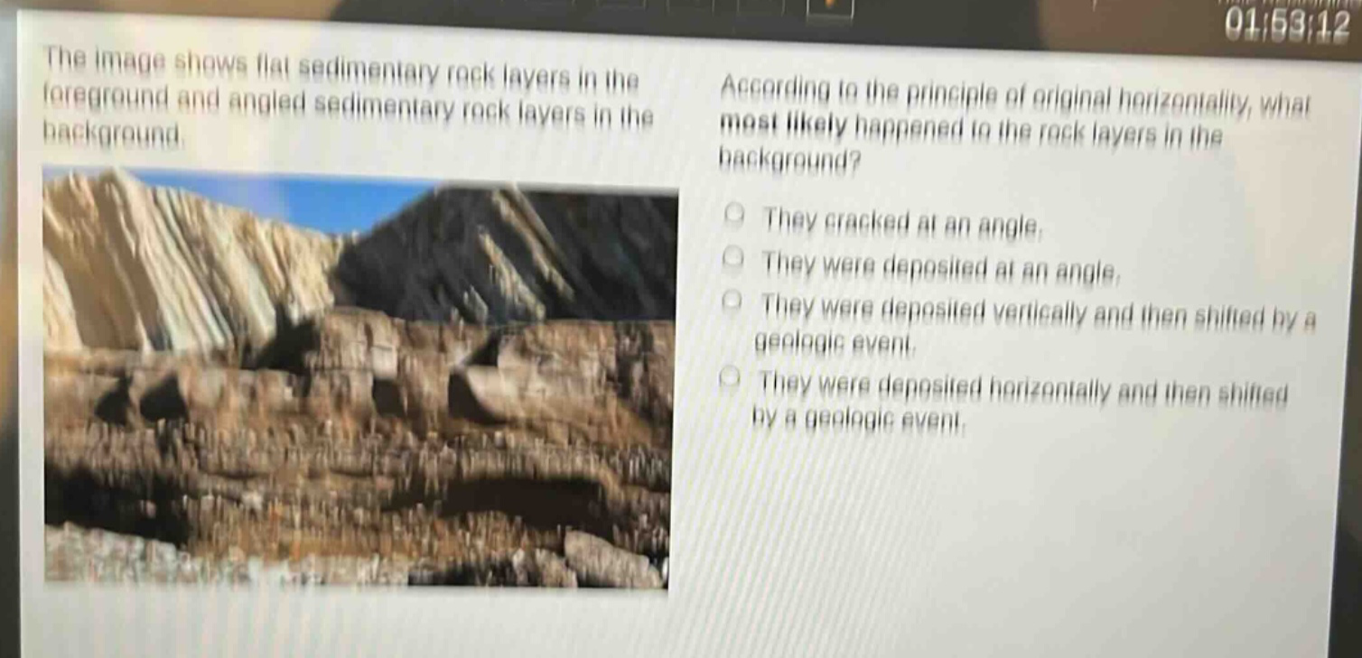 the image shows flat sedimentary rock layers in the foreground and angled sedimentary rock layers in the background. according to the principle of original horizontality, what most likely happened to the rock layers in the background? they cracked at an angle. they were deposited at an angle. they were deposited vertically and then shifted by a geologic event. they were deposited horizontally and then shifted by a geologic event.