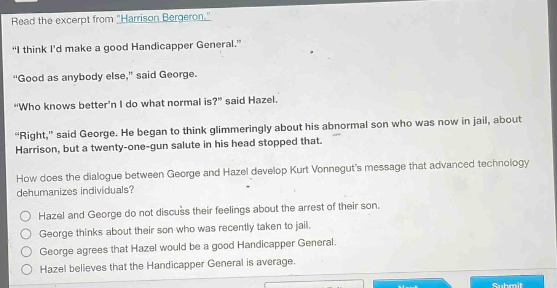 read the excerpt from \harrison bergeron.\ \i think id make a good handicapper general.\ \good as anybody else,\ said george. \who knows bettern i do what normal is?\ said hazel. \right,\ said george. he began to think glimmeringly about his abnormal son who was now in jail, about harrison, but a twenty - one - gun salute in his head stopped that. how does the dialogue between george and hazel develop kurt vonneguts message that advanced technology dehumanizes individuals? hazel and george do not discuss their feelings about the arrest of their son. george thinks about their son who was recently taken to jail. george agrees that hazel would be a good handicapper general. hazel believes that the handicapper general is average.