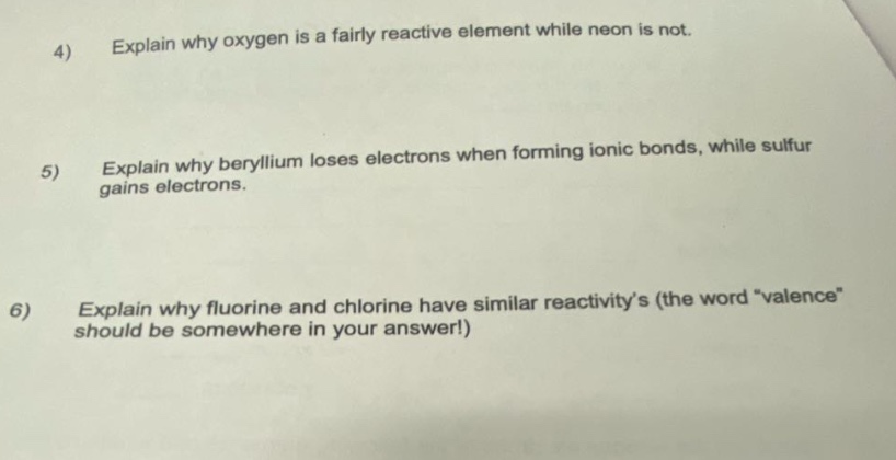 4) explain why oxygen is a fairly reactive element while neon is not.\n5) explain why beryllium loses electrons when forming ionic bonds, while sulfur gains electrons.\n6) explain why fluorine and chlorine have similar reactivity’s (the word “valence” should be somewhere in your answer!)