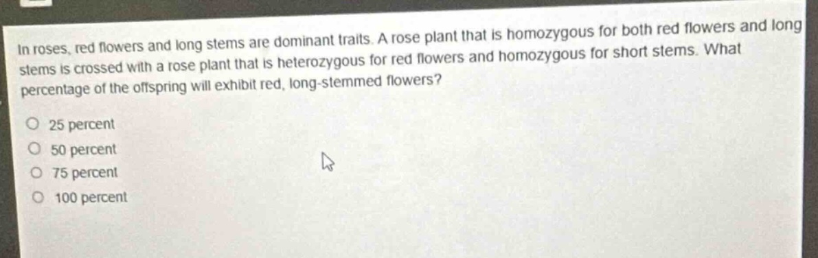 in roses, red flowers and long stems are dominant traits. a rose plant that is homozygous for both red flowers and long stems is crossed with a rose plant that is heterozygous for red flowers and homozygous for short stems. what percentage of the offspring will exhibit red, long - stemmed flowers?\n25 percent\n50 percent\n75 percent\n100 percent
