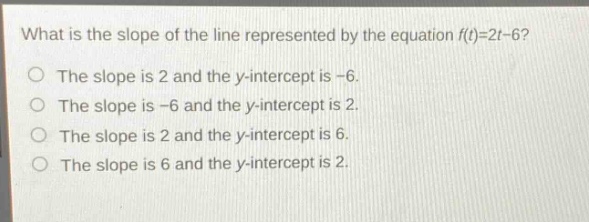 what is the slope of the line represented by the equation f(t)=2t - 6? the slope is 2 and the y - intercept is -6. the slope is -6 and the y - intercept is 2. the slope is 2 and the y - intercept is 6. the slope is 6 and the y - intercept is 2.