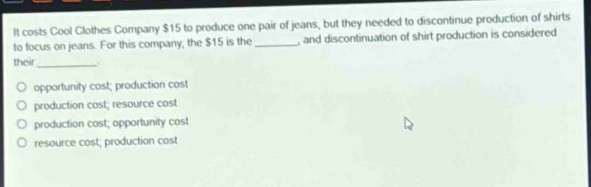 it costs cool clothes company $15 to produce one pair of jeans, but they needed to discontinue production of shirts to focus on jeans. for this company, the $15 is the _______, and discontinuation of shirt production is considered their _________.\no opportunity cost; production cost\no production cost; resource cost\no production cost; opportunity cost\no resource cost; production cost