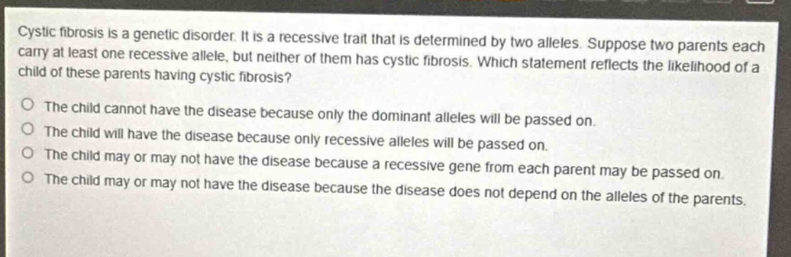cystic fibrosis is a genetic disorder. it is a recessive trait that is determined by two alleles. suppose two parents each carry at least one recessive allele, but neither of them has cystic fibrosis. which statement reflects the likelihood of a child of these parents having cystic fibrosis? the child cannot have the disease because only the dominant alleles will be passed on. the child will have the disease because only recessive alleles will be passed on. the child may or may not have the disease because a recessive gene from each parent may be passed on. the child may or may not have the disease because the disease does not depend on the alleles of the parents.