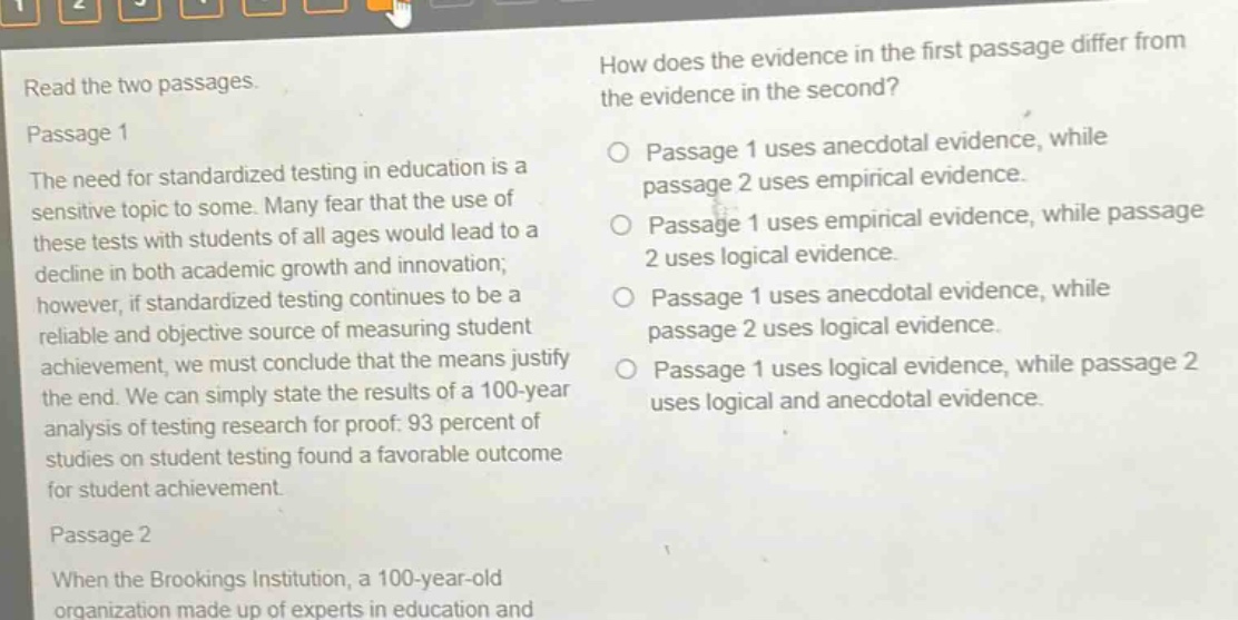 read the two passages. passage 1 the need for standardized testing in education is a sensitive topic to some. many fear that the use of these tests with students of all ages would lead to a decline in both academic growth and innovation; however, if standardized testing continues to be a reliable and objective source of measuring student achievement, we must conclude that the means justify the end. we can simply state the results of a 100 - year analysis of testing research for proof: 93 percent of studies on student testing found a favorable outcome for student achievement. passage 2 when the brookings institution, a 100 - year - old organization made up of experts in education and how does the evidence in the first passage differ from the evidence in the second? passage 1 uses anecdotal evidence, while passage 2 uses empirical evidence. passage 1 uses empirical evidence, while passage 2 uses logical evidence. passage 1 uses anecdotal evidence, while passage 2 uses logical evidence. passage 1 uses logical evidence, while passage 2 uses logical and anecdotal evidence.